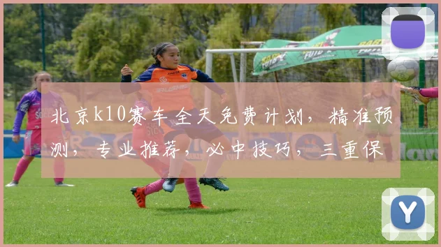北京k10赛车全天免费计划，精准预测，专业推荐，必中技巧，三重保障，不容错过