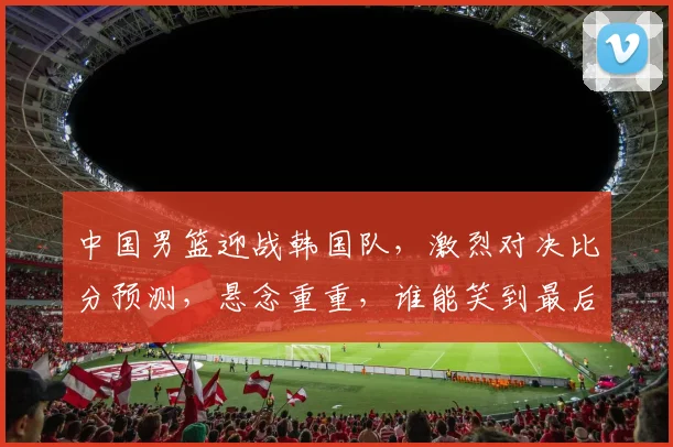中国男篮迎战韩国队，激烈对决比分预测，悬念重重，谁能笑到最后