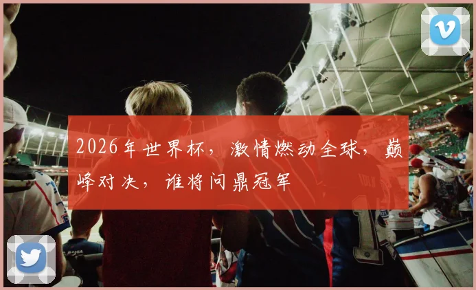 2026年世界杯，激情燃动全球，巅峰对决，谁将问鼎冠军